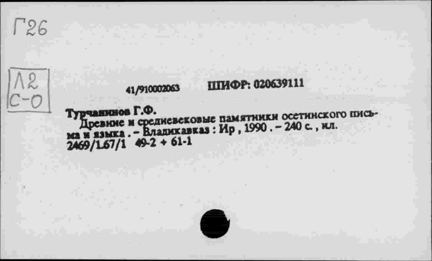 ﻿rS£
Л£ с-0
41/910002063
ШИФР: 020639111
2469/L67/1 49-2*61-1
ювековыс памятники осетинского пись-овавка» : Ир , 1990. - 240 с., ил.